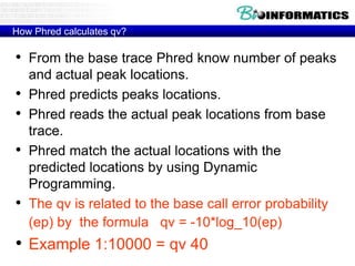 How Phred calculates qv?
• From the base trace Phred know number of peaks
and actual peak locations.
• Phred predicts peaks locations.
• Phred reads the actual peak locations from base
trace.
• Phred match the actual locations with the
predicted locations by using Dynamic
Programming.
• The qv is related to the base call error probability
(ep) by the formula qv = -10*log_10(ep)
• Example 1:10000 = qv 40
 