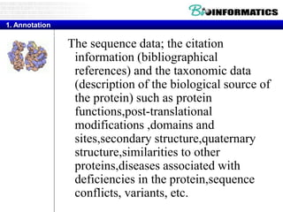 Three Distinct Criteria
The sequence data; the citation
information (bibliographical
references) and the taxonomic data
(description of the biological source of
the protein) such as protein
functions,post-translational
modifications ,domains and
sites,secondary structure,quaternary
structure,similarities to other
proteins,diseases associated with
deficiencies in the protein,sequence
conflicts, variants, etc.
1. Annotation
 