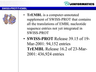 SWISS-PROT/TrEMBL
• TrEMBL is a computer-annotated
supplement of SWISS-PROT that contains
all the translations of EMBL nucleotide
sequence entries not yet integrated in
SWISS-PROT
• SWISS-PROT Release 39.15 of 19-
Mar-2001: 94,152 entries
TrEMBL Release 16.2 of 23-Mar-
2001: 436,924 entries
 