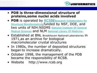 • PDB is three-dimensional structure of
proteins,some nuclei acids involved
• PDB is operated by RCSB(Research Collaboratory for
Structural Bioinformatics),funded by NSF, DOE, and
two units of NIH:NIGMS National Institute Of General
Medical Sciences and NLM National Library Of Medicine.
• Established at BNL Brookhaven National Laboratories in
1971,as an archive for biological
macromolecular crystal structures
• In 1980s, the number of deposited structures
began to increase dramatically.
• October 1998, the management of the PDB
became the responsibility of RCSB.
• Website http://www.rcsb.org
 
