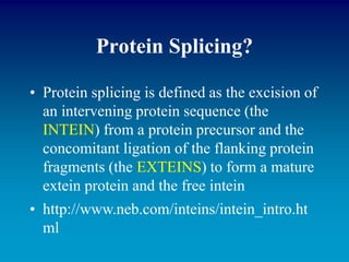 Protein Splicing?
• Protein splicing is defined as the excision of
an intervening protein sequence (the
INTEIN) from a protein precursor and the
concomitant ligation of the flanking protein
fragments (the EXTEINS) to form a mature
extein protein and the free intein
• http://www.neb.com/inteins/intein_intro.ht
ml
 