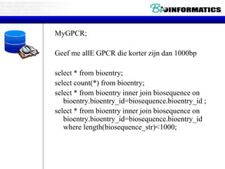 MyGPCR;
Geef me allE GPCR die korter zijn dan 1000bp
select * from bioentry;
select count(*) from bioentry;
select * from bioentry inner join biosequence on
bioentry.bioentry_id=biosequence.bioentry_id ;
select * from bioentry inner join biosequence on
bioentry.bioentry_id=biosequence.bioentry_id
where length(biosequence_str)<1000;
 
