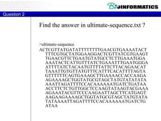 Find the answer in ultimate-sequence.txt ?
>ultimate-sequence
ACTCGTTATGATATTTTTTTTGAACGTGAAAATACT
TTTCGTGCTATGGAAGGACTCGTTATCGTGAAGT
TGAACGTTCTGAATGTATGCCTCTTGAAATGGA
AAATACTCATTGTTTATCTGAAATTTGAATGGGA
ATTTTATCTACAATGTTTTATTCTTACAGAACAT
TAAATTGTGTTATGTTTCATTTCACATTTTAGTA
GTTTTTTCAGTGAAAGCTTGAAAACCACCAAGA
AGAAAAGCTGGTATGCGTAGCTATGTATATATA
AAATTAGATTTTCCACAAAAAATGATCTGATAA
ACCTTCTCTGTTGGCTCCAAGTATAAGTACGAAA
AGAAATACGTTCCCAAGAATTAGCTTCATGAGT
AAGAAGAAAAGCTGGTATGCGTAGCTATGTATA
TATAAAATTAGATTTTCCACAAAAAATGATCTG
ATAA
Question 2
 