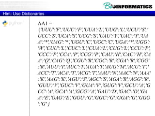 AA1 =
{'UUU':'F','UUC':'F','UUA':'L','UUG':'L','UCU':'S','
UCC':'S','UCA':'S','UCG':'S','UAU':'Y','UAC':'Y','UA
A':'*','UAG':'*','UGU':'C','UGC':'C','UGA':'*','UGG':
'W','CUU':'L','CUC':'L','CUA':'L','CUG':'L','CCU':'P',
'CCC':'P','CCA':'P','CCG':'P','CAU':'H','CAC':'H','CA
A':'Q','CAG':'Q','CGU':'R','CGC':'R','CGA':'R','CGG'
:'R','AUU':'I','AUC':'I','AUA':'I','AUG':'M','ACU':'T','
ACC':'T','ACA':'T','ACG':'T','AAU':'N','AAC':'N','AAA'
:'K','AAG':'K','AGU':'S','AGC':'S','AGA':'R','AGG':'R',
'GUU':'V','GUC':'V','GUA':'V','GUG':'V','GCU':'A','G
CC':'A','GCA':'A','GCG':'A','GAU':'D','GAC':'D','GA
A':'E','GAG':'E','GGU':'G','GGC':'G','GGA':'G','GGG
':'G' }
Hint: Use Dictionaries
 