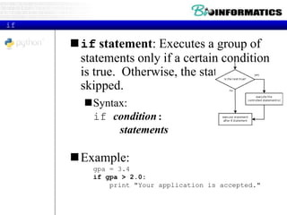if
if statement: Executes a group of
statements only if a certain condition
is true. Otherwise, the statements are
skipped.
Syntax:
if condition:
statements
Example:
gpa = 3.4
if gpa > 2.0:
print "Your application is accepted."
 