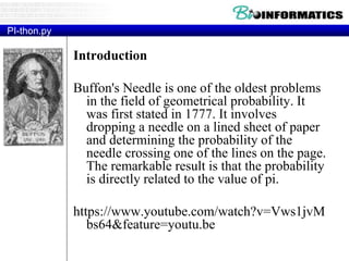 PI-thon.py
Introduction
Buffon's Needle is one of the oldest problems
in the field of geometrical probability. It
was first stated in 1777. It involves
dropping a needle on a lined sheet of paper
and determining the probability of the
needle crossing one of the lines on the page.
The remarkable result is that the probability
is directly related to the value of pi.
https://www.youtube.com/watch?v=Vws1jvM
bs64&feature=youtu.be
 