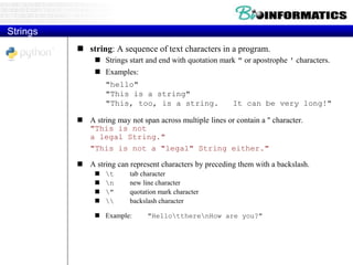  string: A sequence of text characters in a program.
 Strings start and end with quotation mark " or apostrophe ' characters.
 Examples:
"hello"
"This is a string"
"This, too, is a string. It can be very long!"
 A string may not span across multiple lines or contain a " character.
"This is not
a legal String."
"This is not a "legal" String either."
 A string can represent characters by preceding them with a backslash.
 t tab character
 n new line character
 " quotation mark character
  backslash character
 Example: "HellottherenHow are you?"
Strings
 