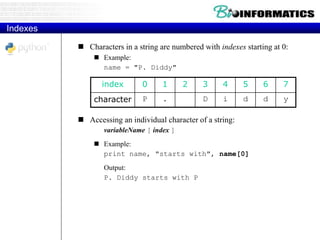 Indexes
 Characters in a string are numbered with indexes starting at 0:
 Example:
name = "P. Diddy"
 Accessing an individual character of a string:
variableName [ index ]
 Example:
print name, "starts with", name[0]
Output:
P. Diddy starts with P
index 0 1 2 3 4 5 6 7
character P . D i d d y
 