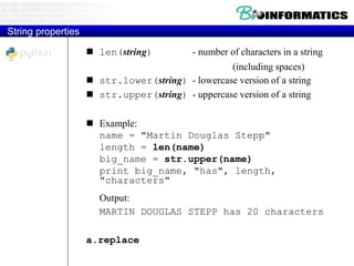 String properties
 len(string) - number of characters in a string
(including spaces)
 str.lower(string) - lowercase version of a string
 str.upper(string) - uppercase version of a string
 Example:
name = "Martin Douglas Stepp"
length = len(name)
big_name = str.upper(name)
print big_name, "has", length,
"characters"
Output:
MARTIN DOUGLAS STEPP has 20 characters
a.replace
 