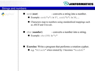 Strings and numbers
 ord(text) - converts a string into a number.
 Example: ord("a") is 97, ord("b") is 98, ...
 Characters map to numbers using standardized mappings such
as ASCII and Unicode.
 chr(number) - converts a number into a string.
 Example: chr(99) is "c"
 Exercise: Write a program that performs a rotation cypher.
 e.g. "Attack" when rotated by 1 becomes "buubdl"
 