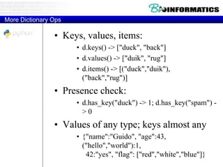 More Dictionary Ops
• Keys, values, items:
• d.keys() -> ["duck", "back"]
• d.values() -> ["duik", "rug"]
• d.items() -> [("duck","duik"),
("back","rug")]
• Presence check:
• d.has_key("duck") -> 1; d.has_key("spam") -
> 0
• Values of any type; keys almost any
• {"name":"Guido", "age":43,
("hello","world"):1,
42:"yes", "flag": ["red","white","blue"]}
 