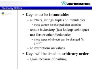 Dictionary Details
• Keys must be immutable:
– numbers, strings, tuples of immutables
• these cannot be changed after creation
– reason is hashing (fast lookup technique)
– not lists or other dictionaries
• these types of objects can be changed "in
place"
– no restrictions on values
• Keys will be listed in arbitrary order
– again, because of hashing
 