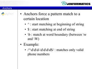 Anchors
• Anchors force a pattern match to a
certain location
• ^ : start matching at beginning of string
• $ : start matching at end of string
• b : match at word boundary (between w
and W)
• Example:
• /^ddd-dddd$/ : matches only valid
phone numbers
 