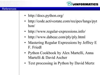 References
• http://docs.python.org/
• http://code.activestate.com/recipes/langs/pyt
hon/
• http://www.regular-expressions.info/
• http://www.dabeaz.com/ply/ply.html
• Mastering Regular Expressions by Jeffrey E
F. Friedl
• Python Cookbook by Alex Martelli, Anna
Martelli & David Ascher
• Text processing in Python by David Mertz
 