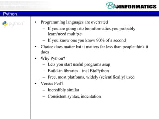 Python
• Programming languages are overrated
– If you are going into bioinformatics you probably
learn/need multiple
– If you know one you know 90% of a second
• Choice does matter but it matters far less than people think it
does
• Why Python?
– Lets you start useful programs asap
– Build-in libraries – incl BioPython
– Free, most platforms, widely (scientifically) used
• Versus Perl?
– Incredibly similar
– Consistent syntax, indentation
 