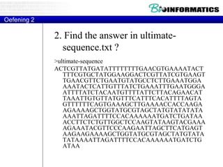 2. Find the answer in ultimate-
sequence.txt ?
>ultimate-sequence
ACTCGTTATGATATTTTTTTTGAACGTGAAAATACT
TTTCGTGCTATGGAAGGACTCGTTATCGTGAAGT
TGAACGTTCTGAATGTATGCCTCTTGAAATGGA
AAATACTCATTGTTTATCTGAAATTTGAATGGGA
ATTTTATCTACAATGTTTTATTCTTACAGAACAT
TAAATTGTGTTATGTTTCATTTCACATTTTAGTA
GTTTTTTCAGTGAAAGCTTGAAAACCACCAAGA
AGAAAAGCTGGTATGCGTAGCTATGTATATATA
AAATTAGATTTTCCACAAAAAATGATCTGATAA
ACCTTCTCTGTTGGCTCCAAGTATAAGTACGAAA
AGAAATACGTTCCCAAGAATTAGCTTCATGAGT
AAGAAGAAAAGCTGGTATGCGTAGCTATGTATA
TATAAAATTAGATTTTCCACAAAAAATGATCTG
ATAA
Oefening 2
 
