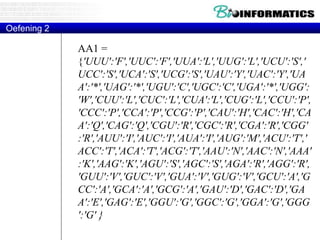 AA1 =
{'UUU':'F','UUC':'F','UUA':'L','UUG':'L','UCU':'S','
UCC':'S','UCA':'S','UCG':'S','UAU':'Y','UAC':'Y','UA
A':'*','UAG':'*','UGU':'C','UGC':'C','UGA':'*','UGG':
'W','CUU':'L','CUC':'L','CUA':'L','CUG':'L','CCU':'P',
'CCC':'P','CCA':'P','CCG':'P','CAU':'H','CAC':'H','CA
A':'Q','CAG':'Q','CGU':'R','CGC':'R','CGA':'R','CGG'
:'R','AUU':'I','AUC':'I','AUA':'I','AUG':'M','ACU':'T','
ACC':'T','ACA':'T','ACG':'T','AAU':'N','AAC':'N','AAA'
:'K','AAG':'K','AGU':'S','AGC':'S','AGA':'R','AGG':'R',
'GUU':'V','GUC':'V','GUA':'V','GUG':'V','GCU':'A','G
CC':'A','GCA':'A','GCG':'A','GAU':'D','GAC':'D','GA
A':'E','GAG':'E','GGU':'G','GGC':'G','GGA':'G','GGG
':'G' }
Oefening 2
 