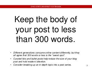 7
OHIO STATE UNIVERSITY EXTENSION
Keep the body of
your post to less
than 300 words.
• Different generations consume online content differently, but they
all agree that 300 words or less is the “sweet spot”.
• Curated lists and bullet posts help reduce the size of your blog
post and hold readers’ attention.
• Consider breaking up an in-depth topic into a post series.
 