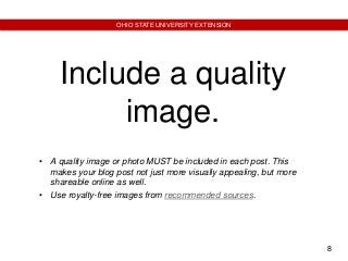 8
OHIO STATE UNIVERSITY EXTENSION
Include a quality
image.
• A quality image or photo MUST be included in each post. This
makes your blog post not just more visually appealing, but more
shareable online as well.
• Use royalty-free images from recommended sources.
 