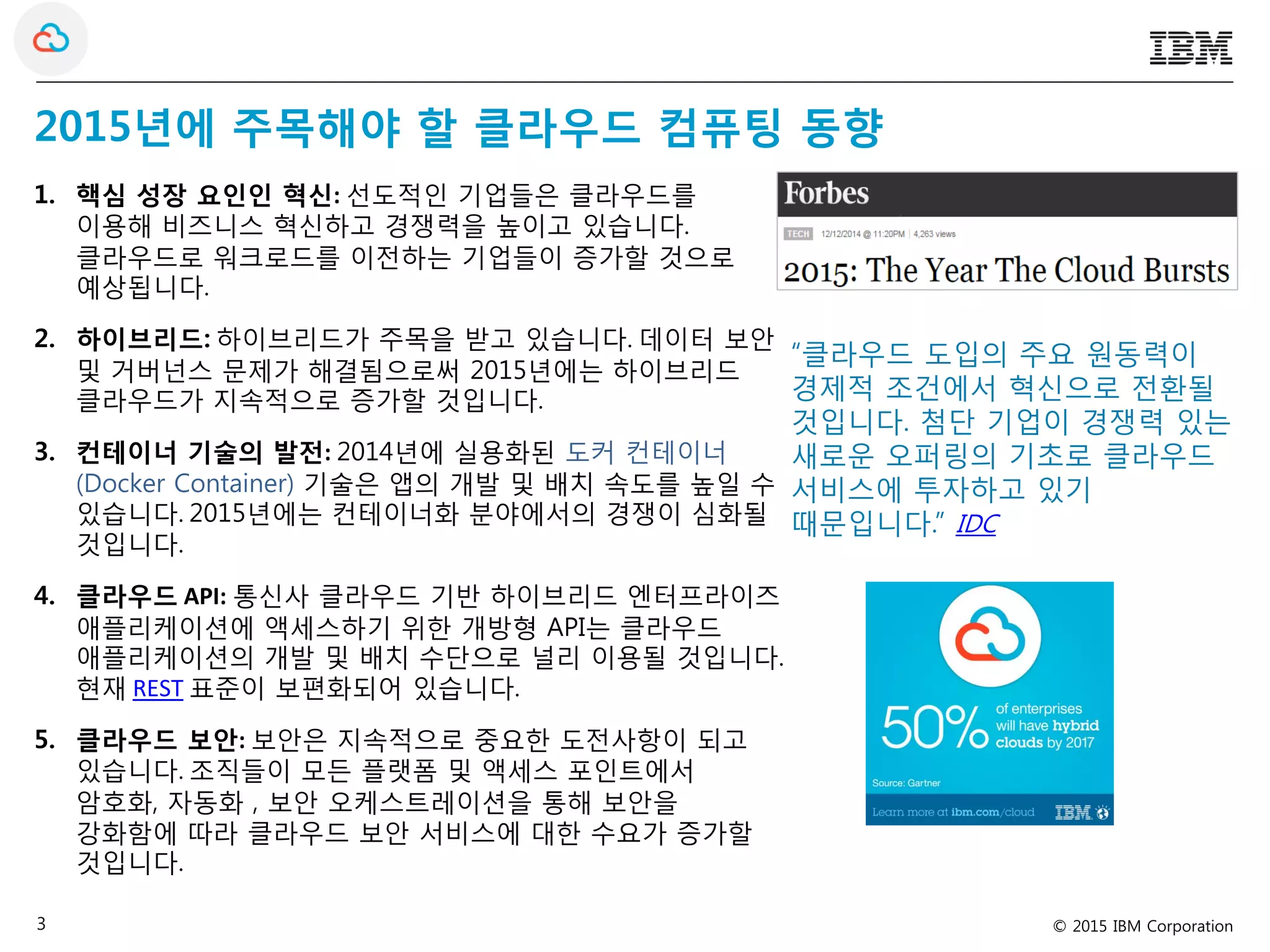 © 2015 IBM Corporation3
2015년에 주목해야 할 클라우드 컴퓨팅 동향
1. 핵심 성장 요인인 혁신: 선도적인 기업들은 클라우드를
이용해 비즈니스 혁신하고 경쟁력을 높이고 있습니다.
클라우드로 워크로드를 이전하는 기업들이 증가할 것으로
예상됩니다.
2. 하이브리드: 하이브리드가 주목을 받고 있습니다. 데이터 보안
및 거버넌스 문제가 해결됨으로써 2015년에는 하이브리드
클라우드가 지속적으로 증가할 것입니다.
3. 컨테이너 기술의 발전: 2014년에 실용화된 도커 컨테이너
(Docker Container) 기술은 앱의 개발 및 배치 속도를 높일 수
있습니다. 2015년에는 컨테이너화 분야에서의 경쟁이 심화될
것입니다.
4. 클라우드 API: 통신사 클라우드 기반 하이브리드 엔터프라이즈
애플리케이션에 액세스하기 위한 개방형 API는 클라우드
애플리케이션의 개발 및 배치 수단으로 널리 이용될 것입니다.
현재 REST 표준이 보편화되어 있습니다.
5. 클라우드 보안: 보안은 지속적으로 중요한 도전사항이 되고
있습니다. 조직들이 모든 플랫폼 및 액세스 포인트에서
암호화, 자동화 , 보안 오케스트레이션을 통해 보안을
강화함에 따라 클라우드 보안 서비스에 대한 수요가 증가할
것입니다.
“클라우드 도입의 주요 원동력이
경제적 조건에서 혁신으로 전환될
것입니다. 첨단 기업이 경쟁력 있는
새로운 오퍼링의 기초로 클라우드
서비스에 투자하고 있기
때문입니다.” IDC
 
