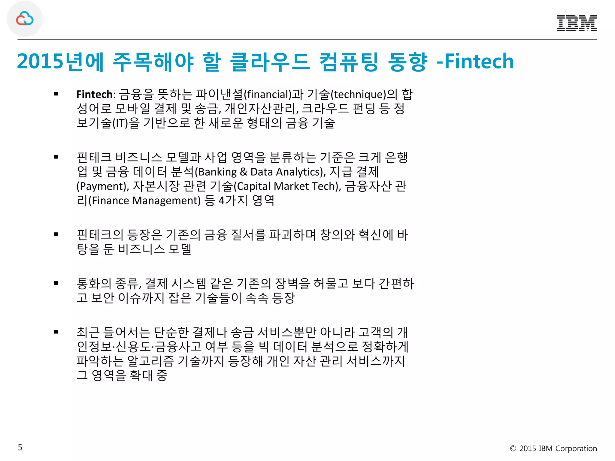 © 2015 IBM Corporation5
2015년에 주목해야 할 클라우드 컴퓨팅 동향 -Fintech
 Fintech: 금융을 뜻하는 파이낸셜(financial)과 기술(technique)의 합
성어로 모바일 결제 및 송금, 개인자산관리, 크라우드 펀딩 등 정
보기술(IT)을 기반으로 한 새로운 형태의 금융 기술
 핀테크 비즈니스 모델과 사업 영역을 분류하는 기준은 크게 은행
업 및 금융 데이터 분석(Banking & Data Analytics), 지급 결제
(Payment), 자본시장 관련 기술(Capital Market Tech), 금융자산 관
리(Finance Management) 등 4가지 영역
 핀테크의 등장은 기존의 금융 질서를 파괴하며 창의와 혁신에 바
탕을 둔 비즈니스 모델
 통화의 종류, 결제 시스템 같은 기존의 장벽을 허물고 보다 간편하
고 보안 이슈까지 잡은 기술들이 속속 등장
 최근 들어서는 단순한 결제나 송금 서비스뿐만 아니라 고객의 개
인정보·신용도·금융사고 여부 등을 빅 데이터 분석으로 정확하게
파악하는 알고리즘 기술까지 등장해 개인 자산 관리 서비스까지
그 영역을 확대 중
 