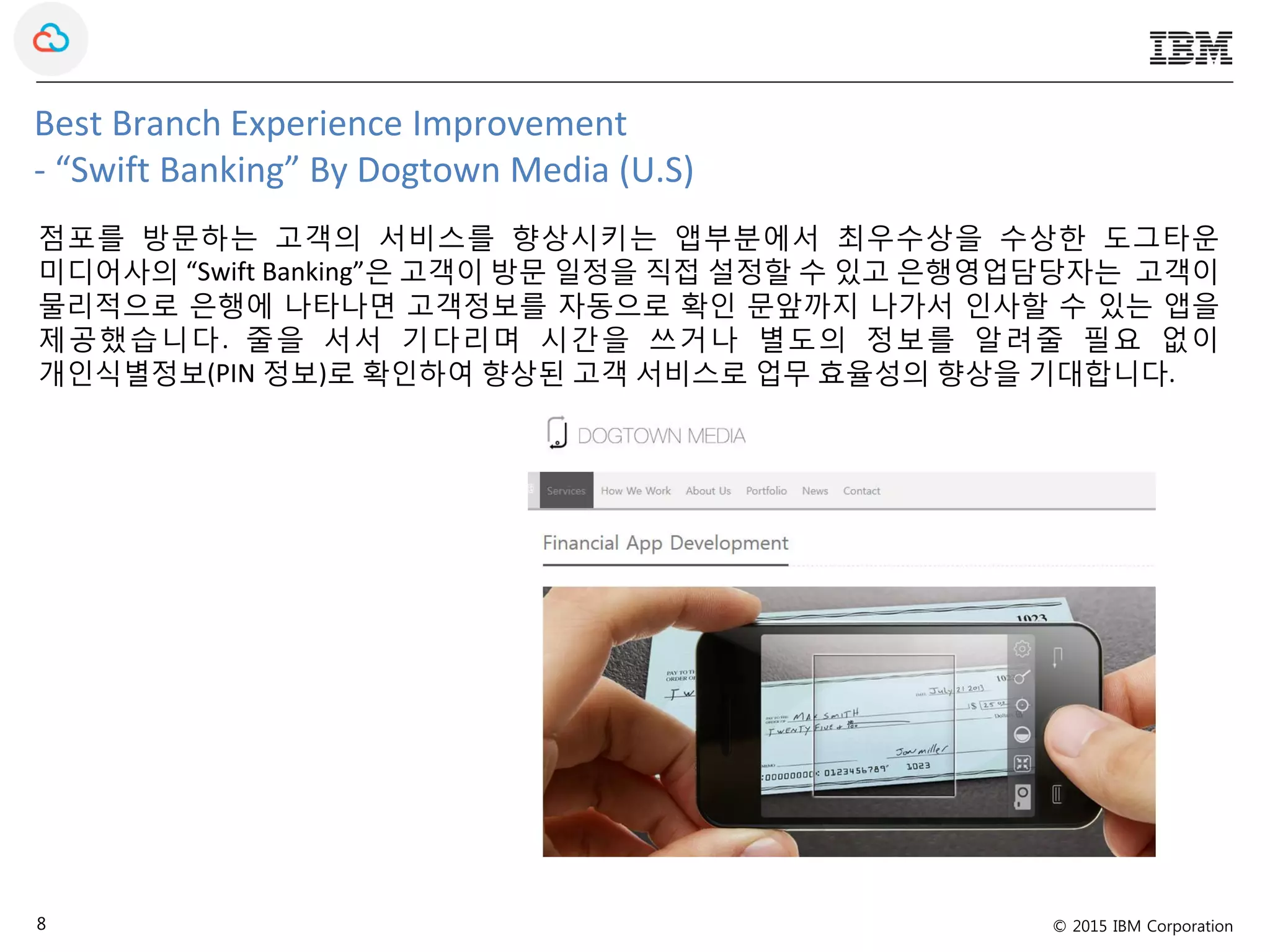 © 2015 IBM Corporation8
Best Branch Experience Improvement
- “Swift Banking” By Dogtown Media (U.S)
점포를 방문하는 고객의 서비스를 향상시키는 앱부분에서 최우수상을 수상한 도그타운
미디어사의 “Swift Banking”은 고객이 방문 일정을 직접 설정할 수 있고 은행영업담당자는 고객이
물리적으로 은행에 나타나면 고객정보를 자동으로 확인 문앞까지 나가서 인사할 수 있는 앱을
제공했습니다. 줄을 서서 기다리며 시간을 쓰거나 별도의 정보를 알려줄 필요 없이
개인식별정보(PIN 정보)로 확인하여 향상된 고객 서비스로 업무 효율성의 향상을 기대합니다.
 