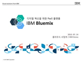 1
Cloud solutions from IBM
© 2015 IBM Corporation
2015. 07. 14
클라우드 사업부 / IBM Korea
IBM Bluemix
디지털 혁신을 위한 PaaS 플랫폼
 