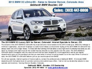 2015 BMW X3 xDrive35i - Sales to Greater Denver, Colorado Area
Gebhardt BMW - Boulder, CO Dealership
Specials: (303) 447-8000 or www.gebhardtbmw.com
The 2015 BMW X3 Luxury SUV for Denver, Colorado! Internet Specials to Denver, CO
The exterior of the 2015 BMW X3 xDrive35i has received some minor tweaks for the 2015 model year. While the redesign is
minimal in application, any kind of redesign is a bold move indeed, as the exterior styling of the 2015 BMW X3 xDrive35i has
always been one of it’s major draws. To mess with that winning formula takes a very high level of certainty that what you are
about to change is the right move for the model that has become so very popular over the years. The 2015 BMW X3
xDrive35i doesn't disappoint with the new front end that has been dropped to a more aggressive stance and slightly
streamlined to give you the sporting look that you want when it comes to turning heads out on the road. When it comes to
style, the 2015 BMW X3 xDrive35i delivers just as you would expect from BMW.
For all new specials, internet quotes or finance options, contact the professionals at Gebhardt BMW. A Colorado BMW
dealership with the highest level of customer service and excellent ease offers. Call or visit our dealership website to view
specials and inventory. Serving Denver, Boulder, Colorado.
Gebhardt BMW Boulder, CO
 