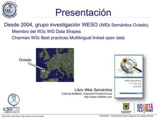 Jose Emilio Labra Gayo, http://www.di.uniovi.es/~labra
Presentación
Desde 2004, grupo investigación WESO (WEb Semántics Oviedo)
Miembro del W3c WG Data Shapes
Charman W3c Best practices Multilingual linked open data
Libro Web Semántica
Editorial NetBiblo, Colección Pocket Innova
http://www.netbiblo.com
Oviedo
 