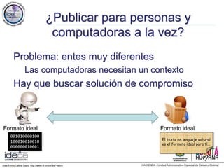 Jose Emilio Labra Gayo, http://www.di.uniovi.es/~labra
¿Publicar para personas y
computadoras a la vez?
Problema: entes muy diferentes
Las computadoras necesitan un contexto
Hay que buscar solución de compromiso
001010000100
100010010010
010000010001
Formato ideal Formato ideal
El texto en lenguaje natural
es el formato ideal para tí...
 