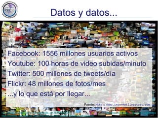 Jose Emilio Labra Gayo, http://www.di.uniovi.es/~labra
http://www.facebook.com/note.php?note_id=76191543919
http://beerpla.net/2008/08/14/how-to-find-out-the-number-of-videos-on-youtube/
Datos y datos...
Facebook: 1556 millones usuarios activos
Youtube: 100 horas de video subidas/minuto
Twitter: 500 millones de tweets/día
Flickr: 48 millones de fotos/mes
...y lo que está por llegar...
Fuente: http://www.coverpop.com/pop/flickr_interesting
Fuente: http://www.internetlivestats.com
 