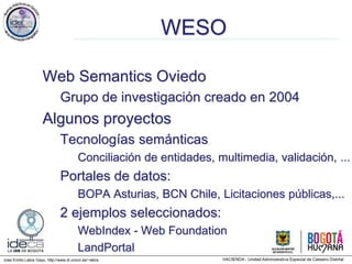 Jose Emilio Labra Gayo, http://www.di.uniovi.es/~labra
WESO
Web Semantics Oviedo
Grupo de investigación creado en 2004
Algunos proyectos
Tecnologías semánticas
Conciliación de entidades, multimedia, validación, ...
Portales de datos:
BOPA Asturias, BCN Chile, Licitaciones públicas,...
2 ejemplos seleccionados:
WebIndex - Web Foundation
LandPortal
 