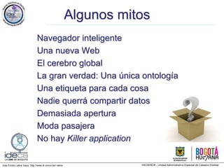 Jose Emilio Labra Gayo, http://www.di.uniovi.es/~labra
Algunos mitos
Navegador inteligente
Una nueva Web
El cerebro global
La gran verdad: Una única ontología
Una etiqueta para cada cosa
Nadie querrá compartir datos
Demasiada apertura
Moda pasajera
No hay Killer application
 
