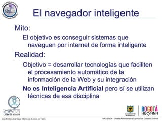 Jose Emilio Labra Gayo, http://www.di.uniovi.es/~labra
El navegador inteligente
Mito:
El objetivo es conseguir sistemas que
naveguen por internet de forma inteligente
Realidad:
Objetivo = desarrollar tecnologías que faciliten
el procesamiento automático de la
información de la Web y su integración
No es Inteligencia Artificial pero sí se utilizan
técnicas de esa disciplina
 