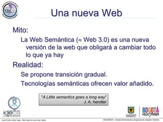 Jose Emilio Labra Gayo, http://www.di.uniovi.es/~labra
Una nueva Web
Mito:
La Web Semántica ( Web 3.0) es una nueva
versión de la web que obligará a cambiar todo
lo que ya hay
Realidad:
Se propone transición gradual.
Tecnologías semánticas ofrecen valor añadido.
"A Little semantics goes a long way"
J. A. hendler
 