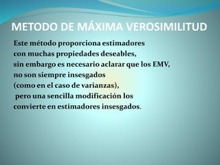 METODO DE MÁXIMA VEROSIMILITUD
Este método proporciona estimadores
con muchas propiedades deseables,
sin embargo es necesario aclarar que los EMV,
no son siempre insesgados
(como en el caso de varianzas),
pero una sencilla modificación los
convierte en estimadores insesgados.
 