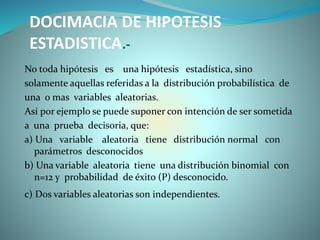DOCIMACIA DE HIPOTESIS
ESTADISTICA.-
No toda hipótesis es una hipótesis estadística, sino
solamente aquellas referidas a la distribución probabilística de
una o mas variables aleatorias.
Así por ejemplo se puede suponer con intención de ser sometida
a una prueba decisoria, que:
a) Una variable aleatoria tiene distribución normal con
parámetros desconocidos
b) Una variable aleatoria tiene una distribución binomial con
n=12 y probabilidad de éxito (P) desconocido.
c) Dos variables aleatorias son independientes.
 