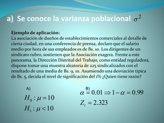 a) Se conoce la varianza poblacional
Ejemplo de aplicación:
La asociación de dueños de establecimientos comerciales al detalle de
cierta ciudad, en una conferencia de prensa, declaro que el salario
medio por hora de sus empleados es de Bs. 10. Los dirigentes de un
sindicato rubro, sostienen que la Asociación exagera. Frente a este
panorama, la Dirección Distrital del Trabajo, como entidad reguladora,
dispone tomar una muestra aleatoria de 225 sindicalizados con el
resultado de una media de Bs. 9, 10. Asumiendo una desviación típica
de Bs. 5, decida el nivel de significación del 1% ¿Quien tiene razón?
10:
10:
1
0




H
H
323.2
99.0101.0


tZ

A) B)
2

 