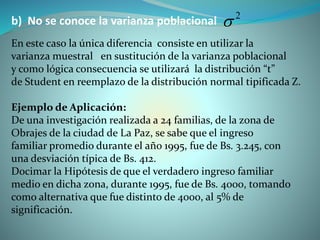 b) No se conoce la varianza poblacional
En este caso la única diferencia consiste en utilizar la
varianza muestral en sustitución de la varianza poblacional
y como lógica consecuencia se utilizará la distribución “t”
de Student en reemplazo de la distribución normal tipificada Z.
Ejemplo de Aplicación:
De una investigación realizada a 24 familias, de la zona de
Obrajes de la ciudad de La Paz, se sabe que el ingreso
familiar promedio durante el año 1995, fue de Bs. 3.245, con
una desviación típica de Bs. 412.
Docimar la Hipótesis de que el verdadero ingreso familiar
medio en dicha zona, durante 1995, fue de Bs. 4000, tomando
como alternativa que fue distinto de 4000, al 5% de
significación.
2

 