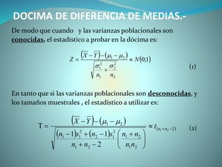 DOCIMA DE DIFERENCIA DE MEDIAS.-
De modo que cuando y las varianzas poblacionales son
conocidas, el estadístico a probar en la dócima es:
(1)
En tanto que si las varianzas poblacionales son desconocidas, y
los tamaños muestrales , el estadístico a utilizar es:
(2)
     1;0
2
2
2
1
2
1
21
N
nn
YX
Z 





   
   
 2
21
21
21
2
12
2
11
21
21
2
11






 



 nnt
nn
nn
nn
snsn
YX 
 