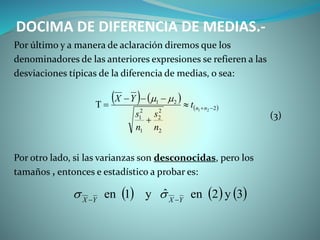 DOCIMA DE DIFERENCIA DE MEDIAS.-
Por último y a manera de aclaración diremos que los
denominadores de las anteriores expresiones se refieren a las
desviaciones típicas de la diferencia de medias, o sea:
(3)
Por otro lado, si las varianzas son desconocidas, pero los
tamaños , entonces e estadístico a probar es:
   
 2
2
2
2
1
2
1
21
21 


 nnt
n
s
n
s
YX 
     3y2enˆy1en YXYX 

 
