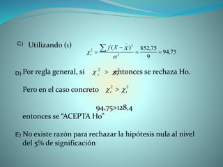 Utilizando (1)
Por regla general, si entonces se rechaza Ho.
Pero en el caso concreto
94,75>128,4
entonces se “ACEPTA Ho”
No existe razón para rechazar la hipótesis nula al nivel
del 5% de significación
75,94
9
75,852)(
2
2
2







XXf
c
C)
22
tc  
22
tc  
E)
D)
 