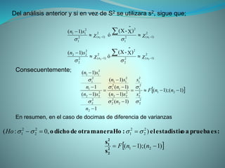 Del análisis anterior y si en vez de S2 se utilizara s2, sigue que;
2
)1(2
2
2
2
)1(2
2
2
22
2
)1(2
1
2
2
)1(2
1
2
11
22
11
)X
-
-(X
ó
)1(
)X
-
-(X
ó
)1(








nn
nn
sn
sn








 )1();1(
)1(
)1(
)1(
)1(
1
)1(
1
)1(
21
2
2
2
2
2
1
2
1
2
2
2
2
22
1
2
1
2
11
2
2
2
2
22
1
2
1
2
11










nnF
s
s
n
sn
n
sn
n
sn
n
sn






Consecuentemente;
En resumen, en el caso de docimas de diferencia de varianzas
 )1();1(
),0:(
21
2
2
2
1
2
2
2
1


nnF
Ho
2
2
2
1
s
s
:espruebaaoestadisticel:Homaneraotradedichoo 
 