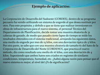 Ejemplo de aplicación:
La Corporación de Desarrollo del Sudoeste (CORDES), dentro de su programa
pecuario ha venido utilizando un sistema de engorde al que desea sustituir por
otro. Para este propósito, y debido a que se tiene que realizar inversiones en
obras de infraestructura para el nuevo sistema, el personal Técnico del
Departamento de Planificación, decide tomar una muestra aleatoria de 31
cabezas de ganado, de modo que pasado cierto lapso de tiempo se mide los
resultados obtenidos con el sistema tradicional, arrojando los siguientes datos,
una media de engorde por mes de 15 kilos, con una desviación típica de 5 kilos.
Por otra parte, se sabe que con una muestra aleatoria de tamaño 61 del hato de la
Corporación de Desarrollo del Norte (CORDENO), que practica el nuevo
método, dio como resultado una media de 16 kilos, con una desviación de 4
kilos. Suponiendo que ambos hatos son criados en regiones de similares
condiciones, temperatura, humedad, etc. ¿habrá alguna razón para pensar que el
nuevo sistema es mejor, al nivel del 5% de significación?
 