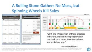 © 2015 AT&T Intellectual Property. All rights reserved. AT&T, the AT&T logo and all other marks contained herein are trademarks of AT&T Intellectual Property and/or AT&T affiliated companies. All other
marks contained herein are the property of their respective owners. Information contained herein is not an offer, commitment, representation or warranty by AT&T and is subject to change. Mention of a
specific company or entity is not an endorsement by AT&T.
A Rolling Stone Gathers No Moss, but
Spinning Wheels Kill Sales
http://www.lukew.com/ff/entry.asp?1797
“With the introduction of these progress
indicators, we had made people watch
the clock. As a result, time went slower
and so did our app.”
~ Luke Wroblewski
 