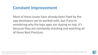 © 2015 AT&T Intellectual Property. All rights reserved. AT&T, the AT&T logo and all other marks contained herein are trademarks of AT&T Intellectual Property and/or AT&T affiliated companies. All other
marks contained herein are the property of their respective owners. Information contained herein is not an offer, commitment, representation or warranty by AT&T and is subject to change. Mention of a
specific company or entity is not an endorsement by AT&T.
Most of these issues have already been fixed by the
app developers we’ve worked with, but if you’re
wondering why the tops apps are staying on top, it’s
because they are constantly checking and watching all
of these Best Practices.
Constant Improvement
 