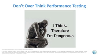 © 2015 AT&T Intellectual Property. All rights reserved. AT&T, the AT&T logo and all other marks contained herein are trademarks of AT&T Intellectual Property and/or AT&T affiliated companies. All other
marks contained herein are the property of their respective owners. Information contained herein is not an offer, commitment, representation or warranty by AT&T and is subject to change. Mention of a
specific company or entity is not an endorsement by AT&T.
Don’t Over Think Performance Testing
http://www.glendaleinquiry.ca/2014/09/what-were-we-thinking.html
 