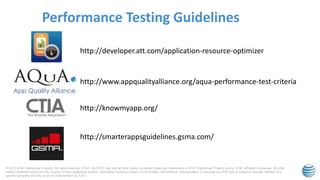 © 2015 AT&T Intellectual Property. All rights reserved. AT&T, the AT&T logo and all other marks contained herein are trademarks of AT&T Intellectual Property and/or AT&T affiliated companies. All other
marks contained herein are the property of their respective owners. Information contained herein is not an offer, commitment, representation or warranty by AT&T and is subject to change. Mention of a
specific company or entity is not an endorsement by AT&T.
Performance Testing Guidelines
http://smarterappsguidelines.gsma.com/
http://knowmyapp.org/
http://www.appqualityalliance.org/aqua-performance-test-criteria
http://developer.att.com/application-resource-optimizer
 