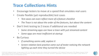 © 2015 AT&T Intellectual Property. All rights reserved. AT&T, the AT&T logo and all other marks contained herein are trademarks of AT&T Intellectual Property and/or AT&T affiliated companies. All other
marks contained herein are the property of their respective owners. Information contained herein is not an offer, commitment, representation or warranty by AT&T and is subject to change. Mention of a
specific company or entity is not an endorsement by AT&T.
• Encourage testers to move at a speed that emulates real users
• Create flexible (yet reproducible) test cases
• Test cases can even reflect more of a feature checklist
• The Trace is not about the order of the features, but about the content
• Don’t limit testing to 2 traces if additional are needed
• Some streaming apps can have a trace with just streamed content
• Some apps are most inefficient at startup
• Be Curious
• If something seems odd, explore it
• Screen rotation best practice came out of tester noticing the network
lighting up each time they turned the device
Trace Collections Hints
 