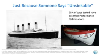 © 2015 AT&T Intellectual Property. All rights reserved. AT&T, the AT&T logo and all other marks contained herein are trademarks of AT&T Intellectual Property and/or AT&T affiliated companies. All other
marks contained herein are the property of their respective owners. Information contained herein is not an offer, commitment, representation or warranty by AT&T and is subject to change. Mention of a
specific company or entity is not an endorsement by AT&T.
Just Because Someone Says “Unsinkable”
98% of apps tested have
potential Performance
Optimizations
http://commons.wikimedia.org/wiki/File:RMS_Titanic_3.jpg https://www.flickr.com/photos/kb-monkeywrench/3639224089/
 